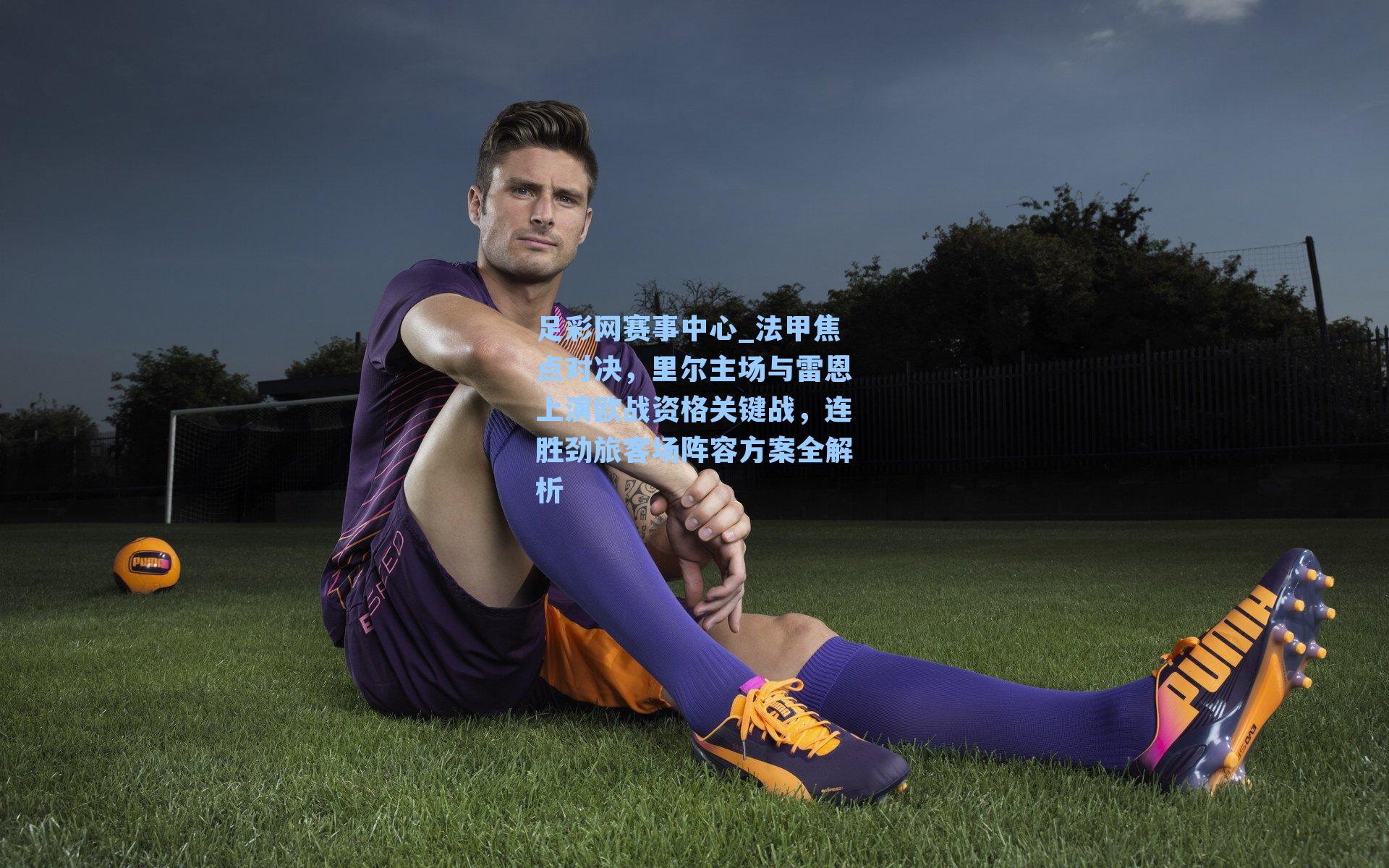 法甲焦点对决，里尔主场与雷恩上演欧战资格关键战，连胜劲旅客场阵容方案全解析