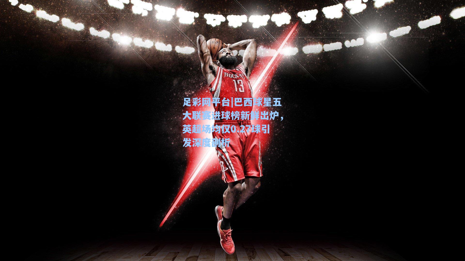 巴西球星五大联赛进球榜新鲜出炉，英超场均仅0.27球引发深度剖析