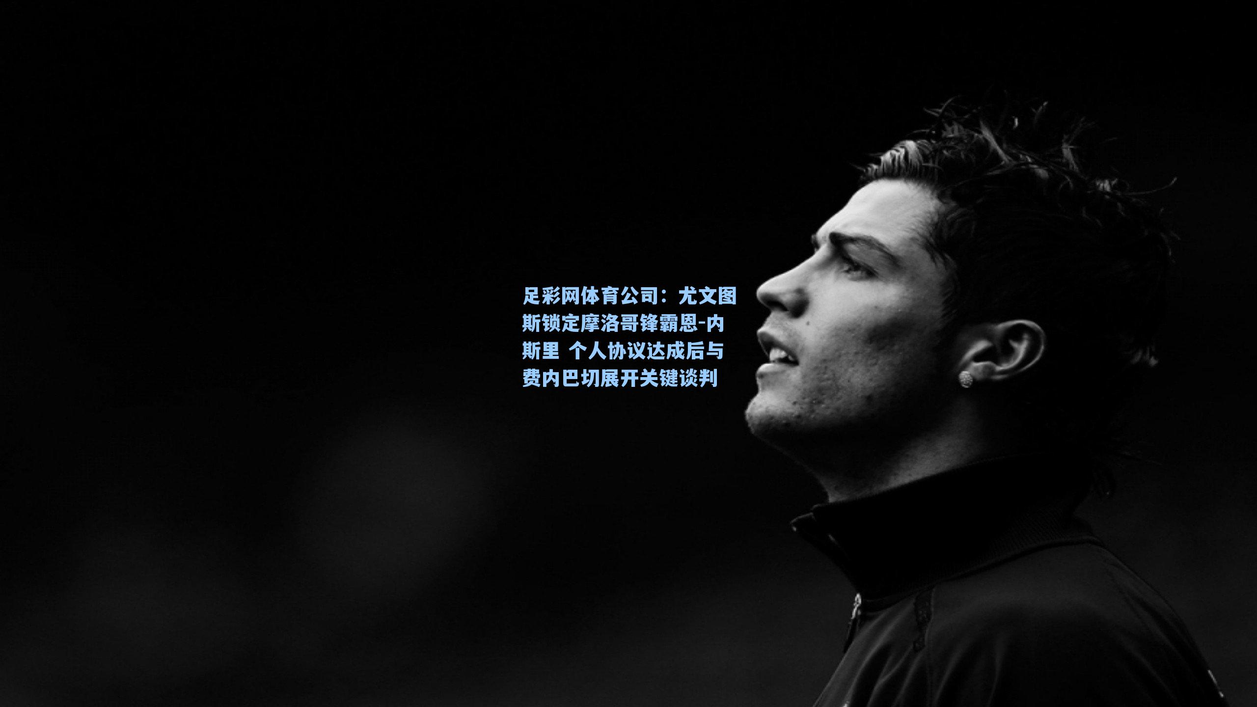 尤文图斯锁定摩洛哥锋霸恩-内斯里 个人协议达成后与费内巴切展开关键谈判