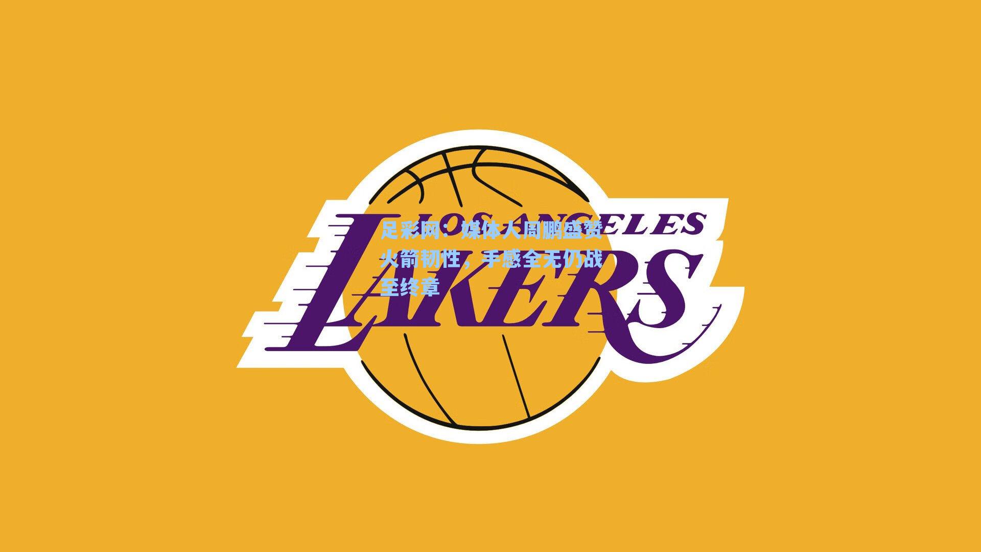 媒体人周鹏盛赞火箭韧性，手感全无仍战至终章